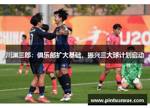 川渊三郎：俱乐部扩大基础，振兴三大球计划启动