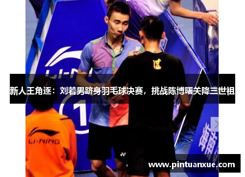 新人王角逐：刘若男跻身羽毛球决赛，挑战陈博曙关降三世祖